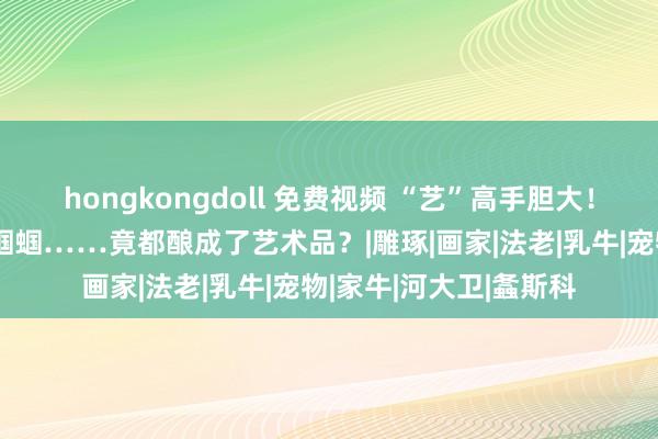 hongkongdoll 免费视频 “艺”高手胆大！轮胎、猫咪、奶牛、蝈蝈……竟都酿成了艺术品？|雕琢|画家|法老|乳牛|宠物|家牛|河大卫|螽斯科