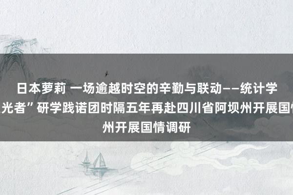 日本萝莉 一场逾越时空的辛勤与联动——统计学院“追光者”研学践诺团时隔五年再赴四川省阿坝州开展国情调研