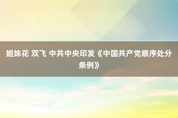 姐妹花 双飞 中共中央印发《中国共产党顺序处分条例》