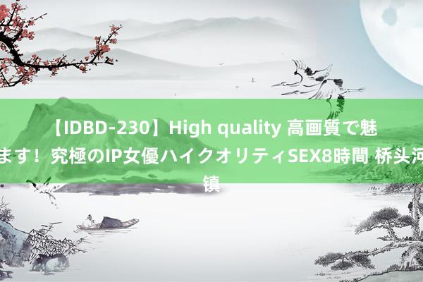 【IDBD-230】High quality 高画質で魅せます！究極のIP女優ハイクオリティSEX8時間 桥头河镇