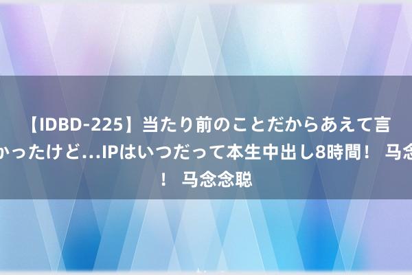 【IDBD-225】当たり前のことだからあえて言わなかったけど…IPはいつだって本生中出し8時間！ 马念念聪