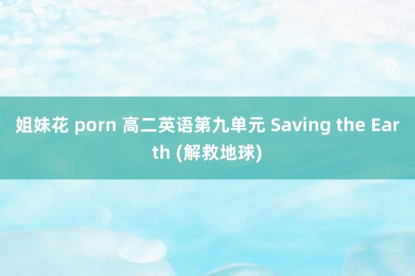 姐妹花 porn 高二英语第九单元 Saving the Earth (解救地球)