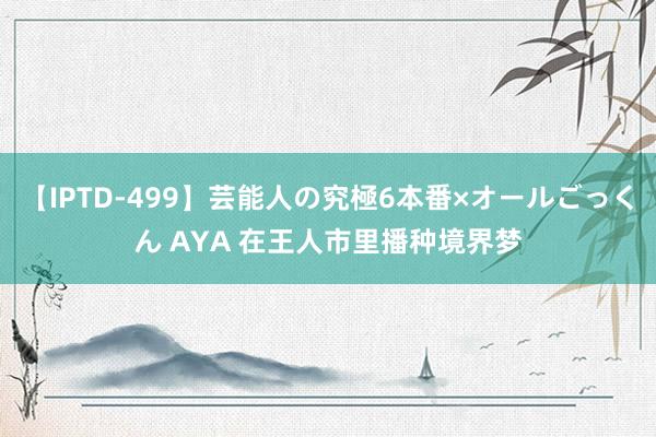 【IPTD-499】芸能人の究極6本番×オールごっくん AYA 在王人市里播种境界梦