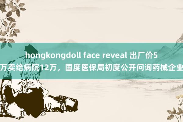 hongkongdoll face reveal 出厂价5万卖给病院12万，国度医保局初度公开问询药械企业