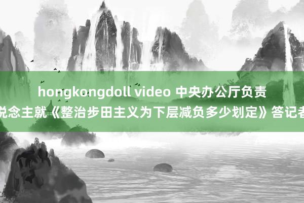 hongkongdoll video 中央办公厅负责东说念主就《整治步田主义为下层减负多少划定》答记者问