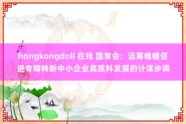 hongkongdoll 在线 国常会：运筹帷幄促进专精特新中小企业高质料发展的计谋步调