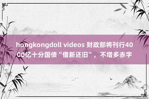 hongkongdoll videos 财政部将刊行4000亿十分国债“借新还旧”，不增多赤字