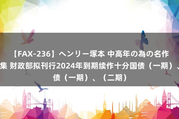 【FAX-236】ヘンリー塚本 中高年の為の名作裏ビデオ集 财政部拟刊行2024年到期续作十分国债（一期）、（二期）