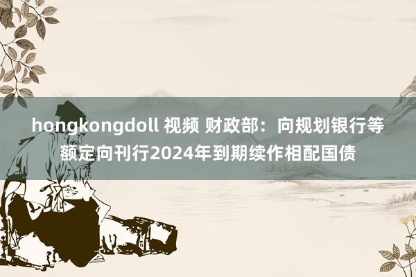 hongkongdoll 视频 财政部：向规划银行等额定向刊行2024年到期续作相配国债