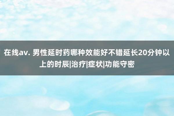 在线av. 男性延时药哪种效能好不错延长20分钟以上的时辰|治疗|症状|功能守密