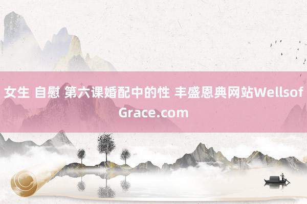 女生 自慰 第六课　婚配中的性 丰盛恩典网站WellsofGrace.com