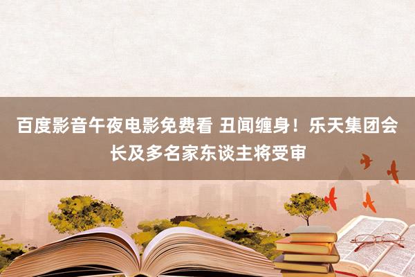 百度影音午夜电影免费看 丑闻缠身！乐天集团会长及多名家东谈主将受审