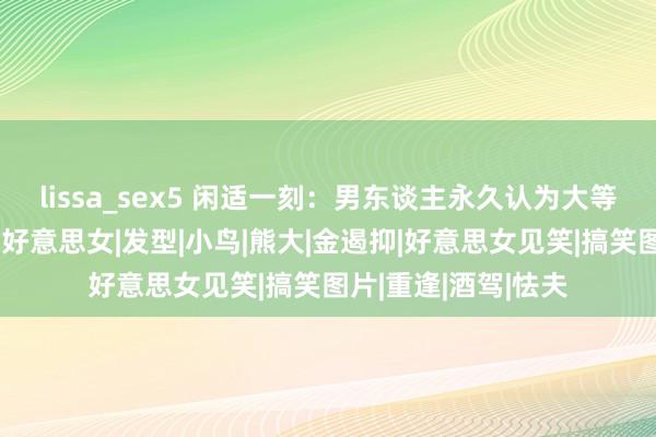 lissa_sex5 闲适一刻：男东谈主永久认为大等于好意思，比如大好意思女|发型|小鸟|熊大|金遏抑|好意思女见笑|搞笑图片|重逢|酒驾|怯夫