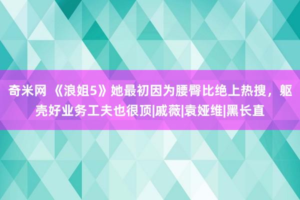 奇米网 《浪姐5》她最初因为腰臀比绝上热搜，躯壳好业务工夫也很顶|戚薇|袁娅维|黑长直