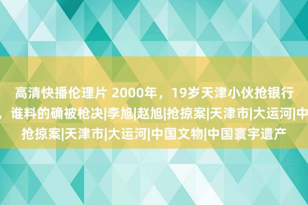 高清快播伦理片 2000年，19岁天津小伙抢银行，以为收拢坐几年牢，谁料的确被枪决|李旭|赵旭|抢掠案|天津市|大运河|中国文物|中国寰宇遗产