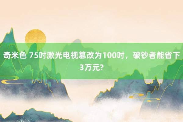 奇米色 75吋激光电视篡改为100吋，破钞者能省下3万元?