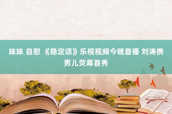 妹妹 自慰 《稳定颂》乐视视频今晚首播 刘涛携男儿荧幕首秀