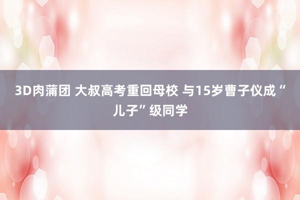 3D肉蒲团 大叔高考重回母校 与15岁曹子仪成“儿子”级同学