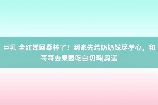 巨乳 全红婵回桑梓了！到家先给奶奶钱尽孝心，和哥哥去果园吃白切鸡|奥运