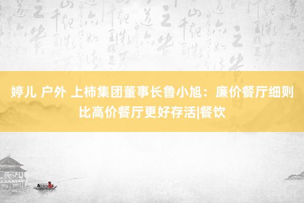 婷儿 户外 上柿集团董事长鲁小旭：廉价餐厅细则比高价餐厅更好存活|餐饮