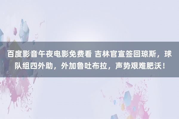 百度影音午夜电影免费看 吉林官宣签回琼斯，球队组四外助，外加鲁吐布拉，声势艰难肥沃！