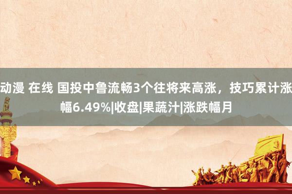 动漫 在线 国投中鲁流畅3个往将来高涨，技巧累计涨幅6.49%|收盘|果蔬汁|涨跌幅月