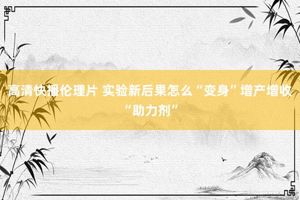 高清快播伦理片 实验新后果怎么“变身”增产增收“助力剂”