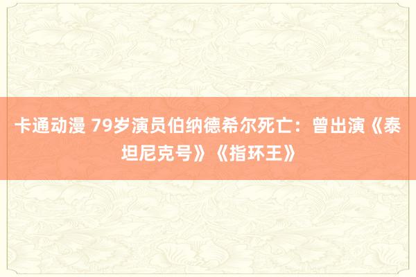 卡通动漫 79岁演员伯纳德希尔死亡：曾出演《泰坦尼克号》《指环王》