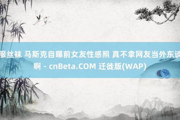 制服丝袜 马斯克自曝前女友性感照 真不拿网友当外东谈主啊 - cnBeta.COM 迁徙版(WAP)