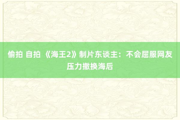 偷拍 自拍 《海王2》制片东谈主：不会屈服网友压力撤换海后