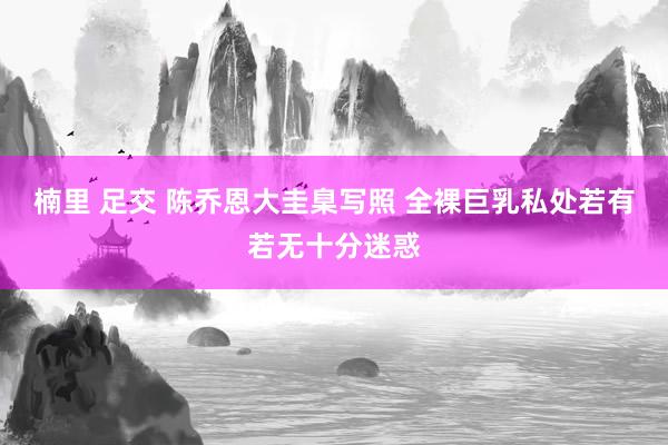 楠里 足交 陈乔恩大圭臬写照 全裸巨乳私处若有若无十分迷惑