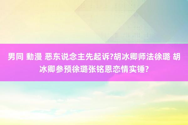 男同 動漫 恶东说念主先起诉?胡冰卿师法徐璐 胡冰卿参预徐璐张铭恩恋情实锤?