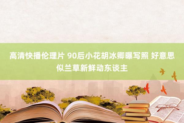 高清快播伦理片 90后小花胡冰卿曝写照 好意思似兰草新鲜动东谈主