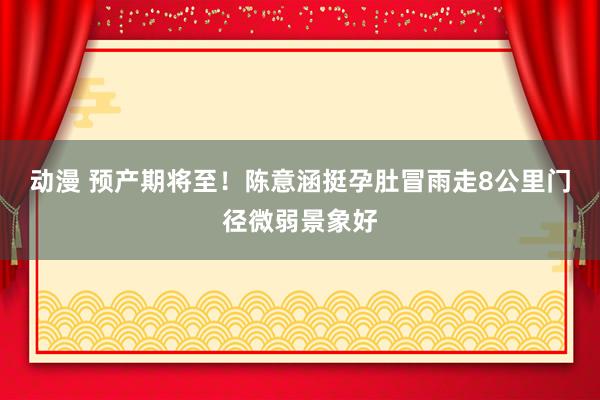 动漫 预产期将至！陈意涵挺孕肚冒雨走8公里门径微弱景象好