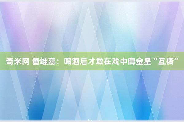 奇米网 董维嘉：喝酒后才敢在戏中庸金星“互撕”