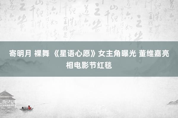 寄明月 裸舞 《星语心愿》女主角曝光 董维嘉亮相电影节红毯