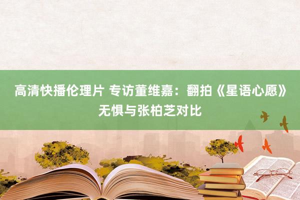 高清快播伦理片 专访董维嘉：翻拍《星语心愿》无惧与张柏芝对比