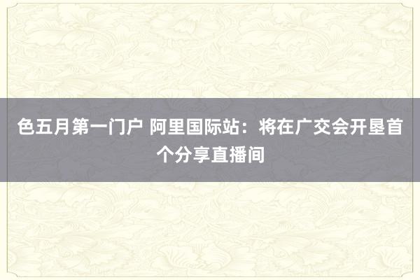 色五月第一门户 阿里国际站：将在广交会开垦首个分享直播间