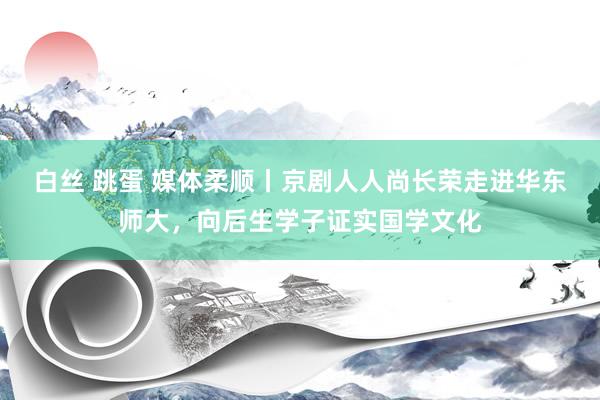 白丝 跳蛋 媒体柔顺丨京剧人人尚长荣走进华东师大，向后生学子证实国学文化