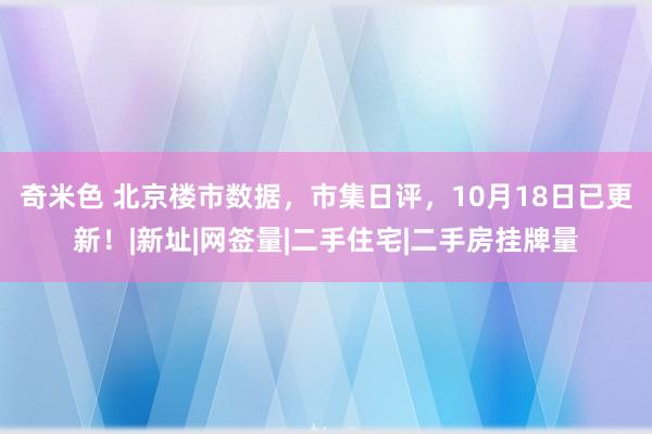 奇米色 北京楼市数据，市集日评，10月18日已更新！|新址|网签量|二手住宅|二手房挂牌量