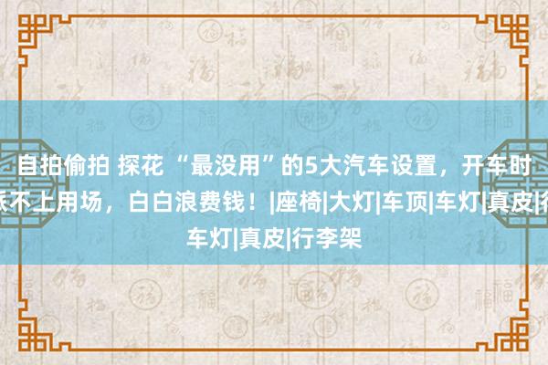 自拍偷拍 探花 “最没用”的5大汽车设置，开车时根柢派不上用场，白白浪费钱！|座椅|大灯|车顶|车灯|真皮|行李架