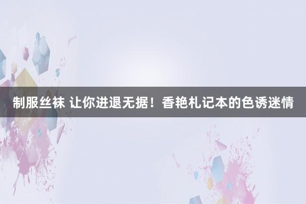 制服丝袜 让你进退无据！香艳札记本的色诱迷情