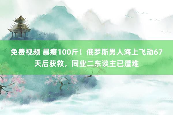 免费视频 暴瘦100斤！俄罗斯男人海上飞动67天后获救，同业二东谈主已遭难