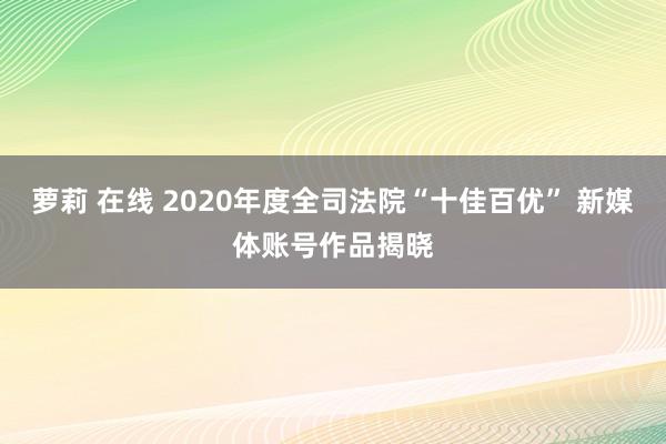 萝莉 在线 2020年度全司法院“十佳百优” 新媒体账号作品揭晓