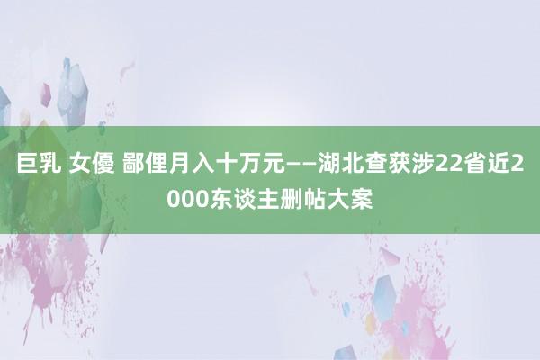 巨乳 女優 鄙俚月入十万元——湖北查获涉22省近2000东谈主删帖大案