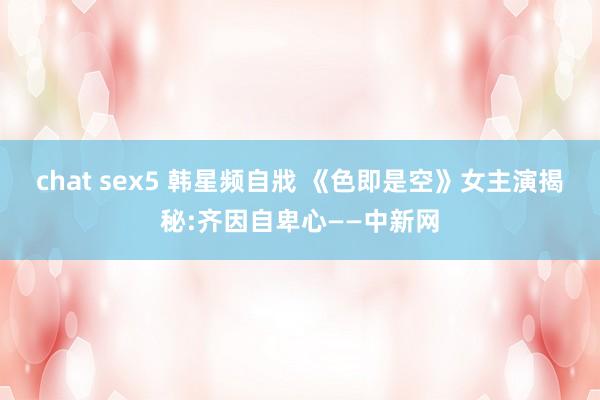 chat sex5 韩星频自戕 《色即是空》女主演揭秘:齐因自卑心——中新网