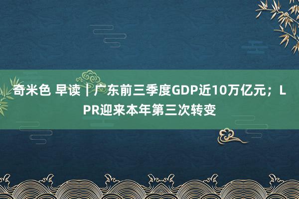 奇米色 早读｜广东前三季度GDP近10万亿元；LPR迎来本年第三次转变