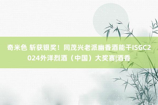 奇米色 斩获银奖！同茂兴老派幽香酒能干ISGC2024外洋烈酒（中国）大奖赛|酒香