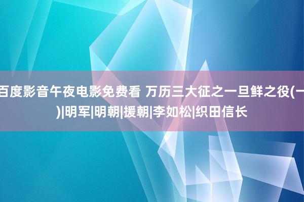 百度影音午夜电影免费看 万历三大征之一旦鲜之役(一)|明军|明朝|援朝|李如松|织田信长