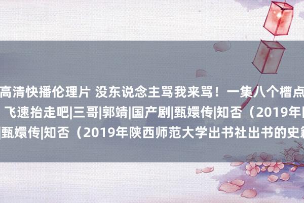 高清快播伦理片 没东说念主骂我来骂！一集八个槽点！还敢抄袭《知否》？飞速抬走吧|三哥|郭靖|国产剧|甄嬛传|知否（2019年陕西师范大学出书社出书的史籍）